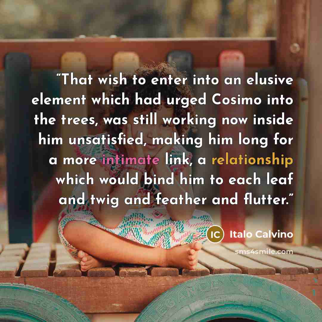 “That wish to enter into an elusive element which had urged Cosimo into the trees, was still working now inside him unsatisfied, making him long for a more intimate link, a relationship which would bind him to each leaf and twig and feather and flutter.” quote by Italo Calvino