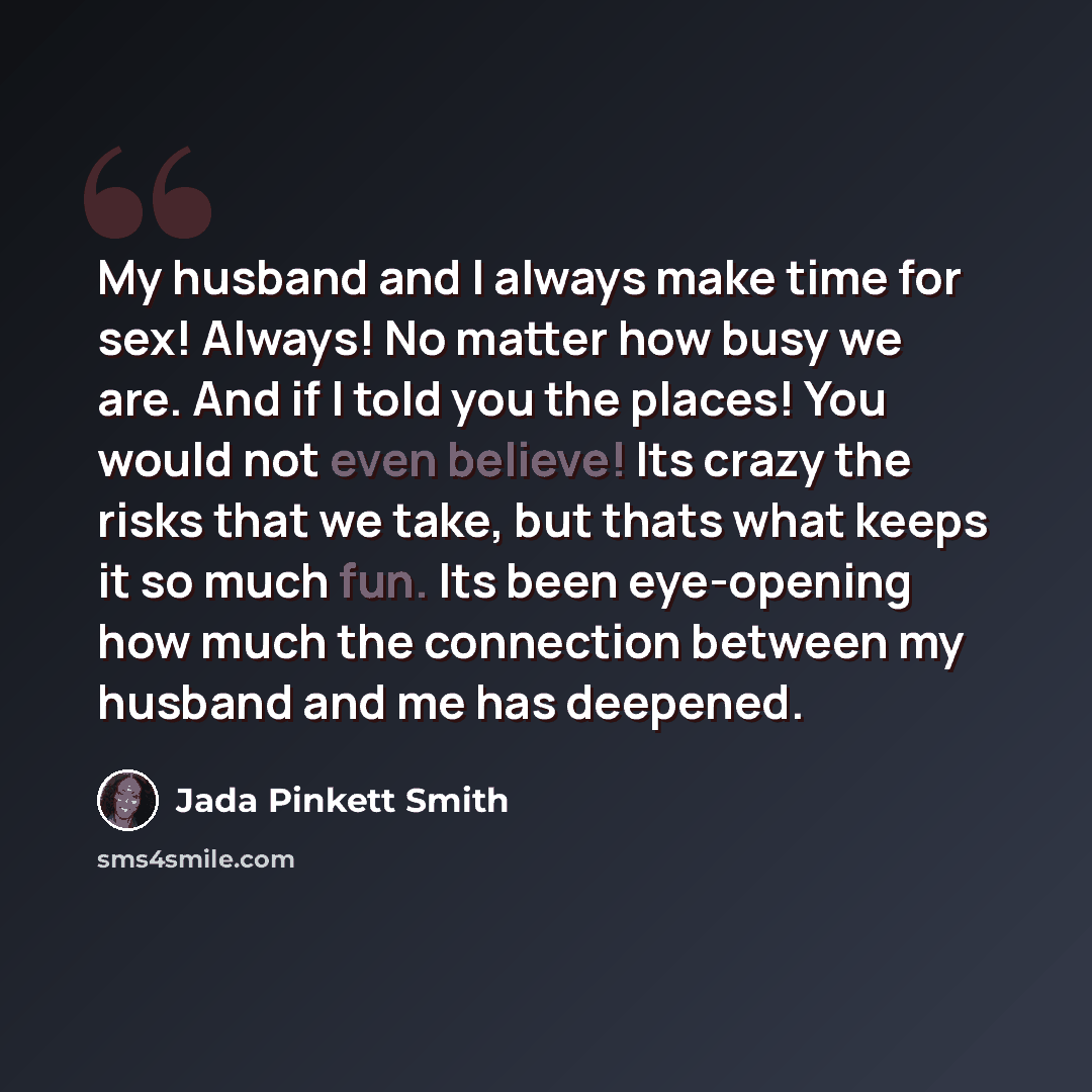 “My husband and I always make time for sex! Always! No matter how busy we are. And if I told you the places! You would not even believe! Its crazy the risks that we take, but thats what keeps it so much fun. Its been eye-opening how much the connection between my husband and me has deepened.” quote by Jada Pinkett Smith