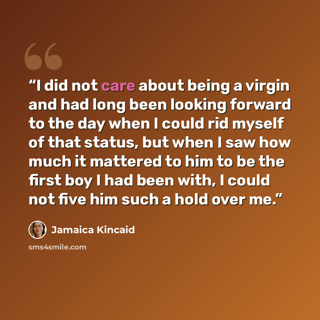 “I did not care about being a virgin and had long been looking forward to the day when I could rid myself of that status, but when I saw how much it mattered to him to be the first boy I had been with, I could not five him such a hold over me.” quote by Jamaica Kincaid