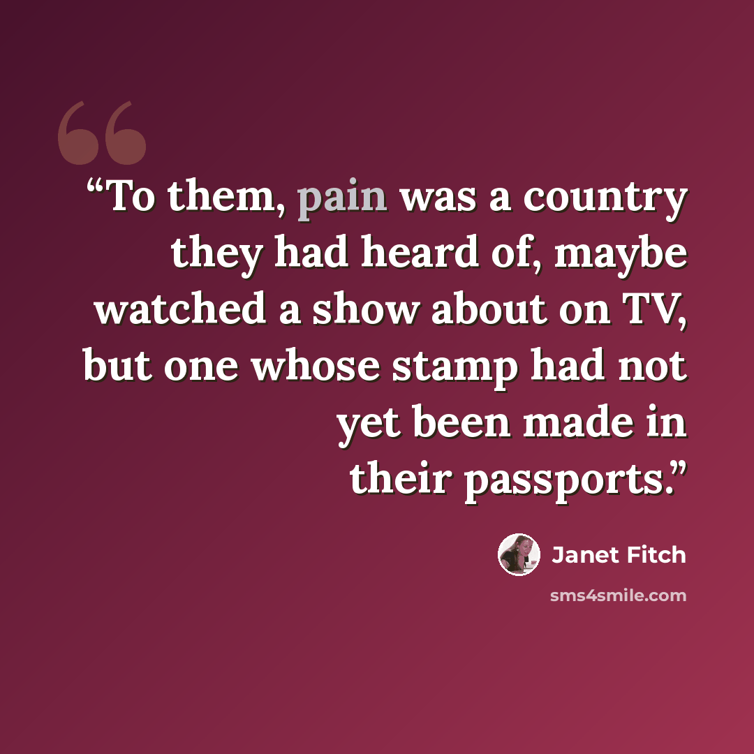 “To them, pain was a country they had heard of, maybe watched a show about on TV, but one whose stamp had not yet been made in their passports.” quote by Janet Fitch