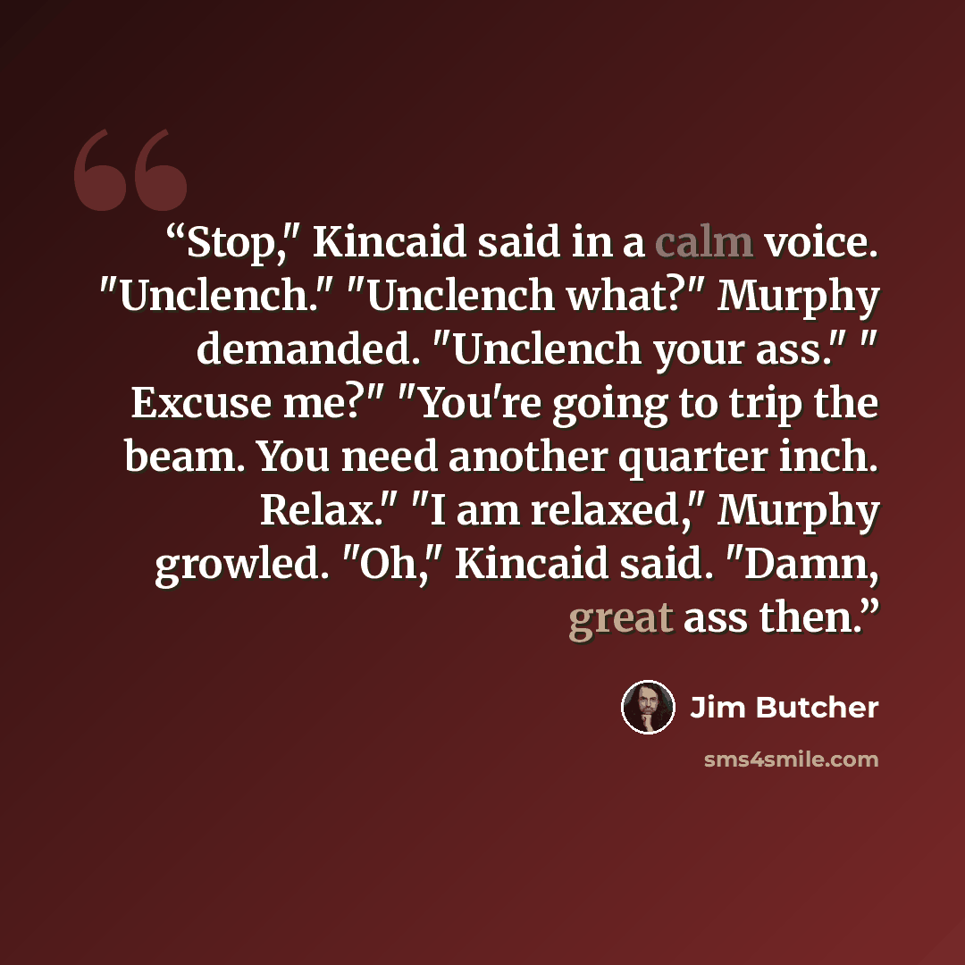“Stop," Kincaid said in a calm voice. "Unclench." "Unclench what?" Murphy demanded. "Unclench your ass." " Excuse me?" "You're going to trip the beam. You need another quarter inch. Relax." "I am relaxed," Murphy growled. "Oh," Kincaid said. "Damn, great ass then.” quote by Jim Butcher