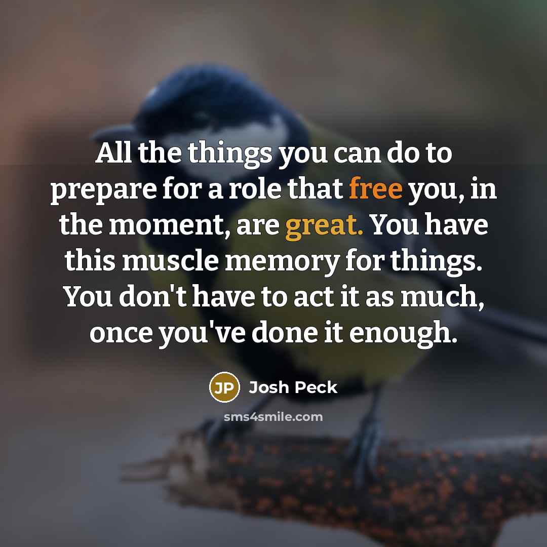 “All the things you can do to prepare for a role that free you, in the moment, are great. You have this muscle memory for things. You don't have to act it as much, once you've done it enough.” quote by Josh Peck