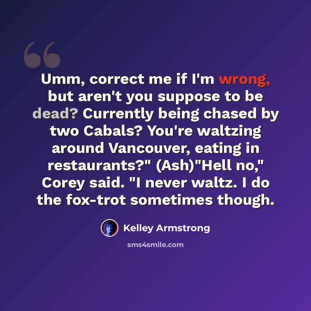 “Umm, correct me if I'm wrong, but aren't you suppose to be dead? Currently being chased by two Cabals? You're waltzing around Vancouver, eating in restaurants?" (Ash)"Hell no," Corey said. "I never waltz. I do the fox-trot sometimes though.” quote by Kelley Armstrong