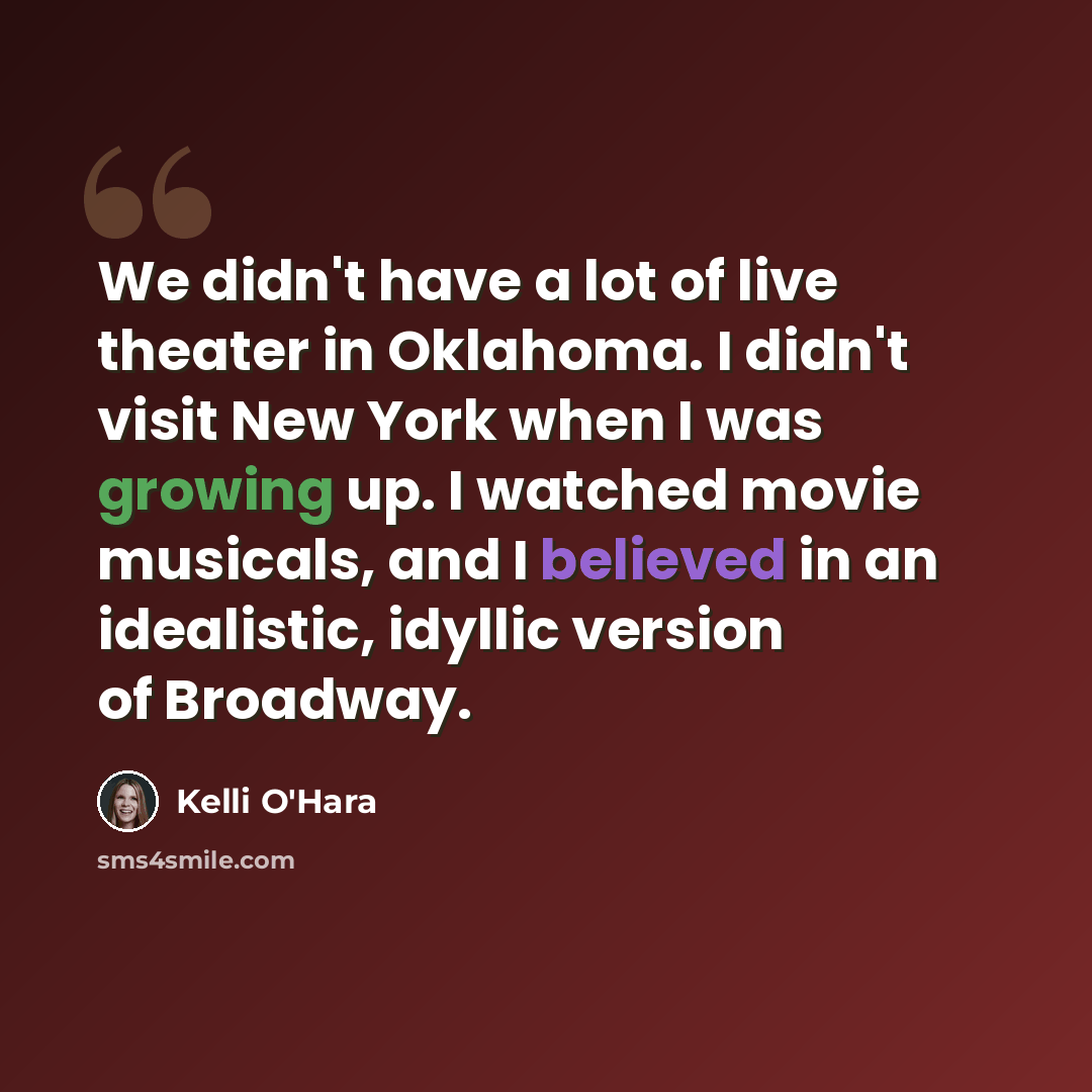 “We didn't have a lot of live theater in Oklahoma. I didn't visit New York when I was growing up. I watched movie musicals, and I believed in an idealistic, idyllic version of Broadway.” quote by Kelli O'Hara