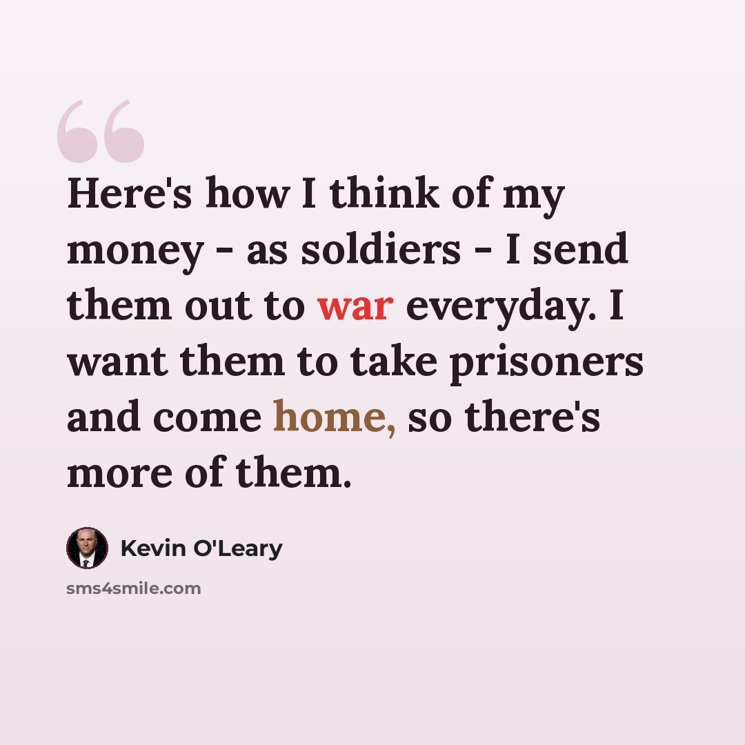 “Here's how I think of my money - as soldiers - I send them out to war everyday. I want them to take prisoners and come home, so there's more of them.” quote by Kevin O'Leary