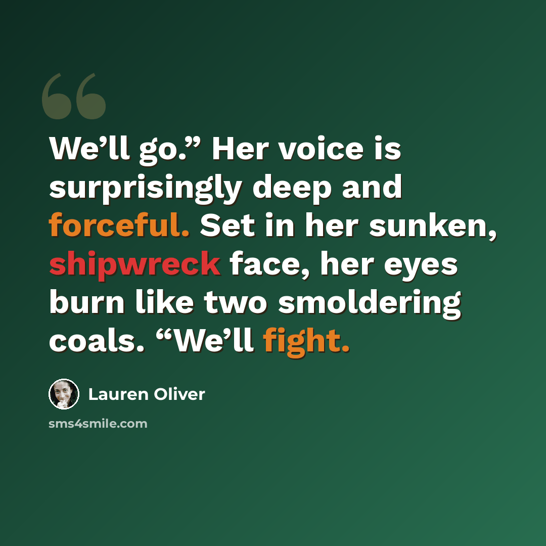 “We’ll go.” Her voice is surprisingly deep and forceful. Set in her sunken, shipwreck face, her eyes burn like two smoldering coals. “We’ll fight.” quote by Lauren Oliver