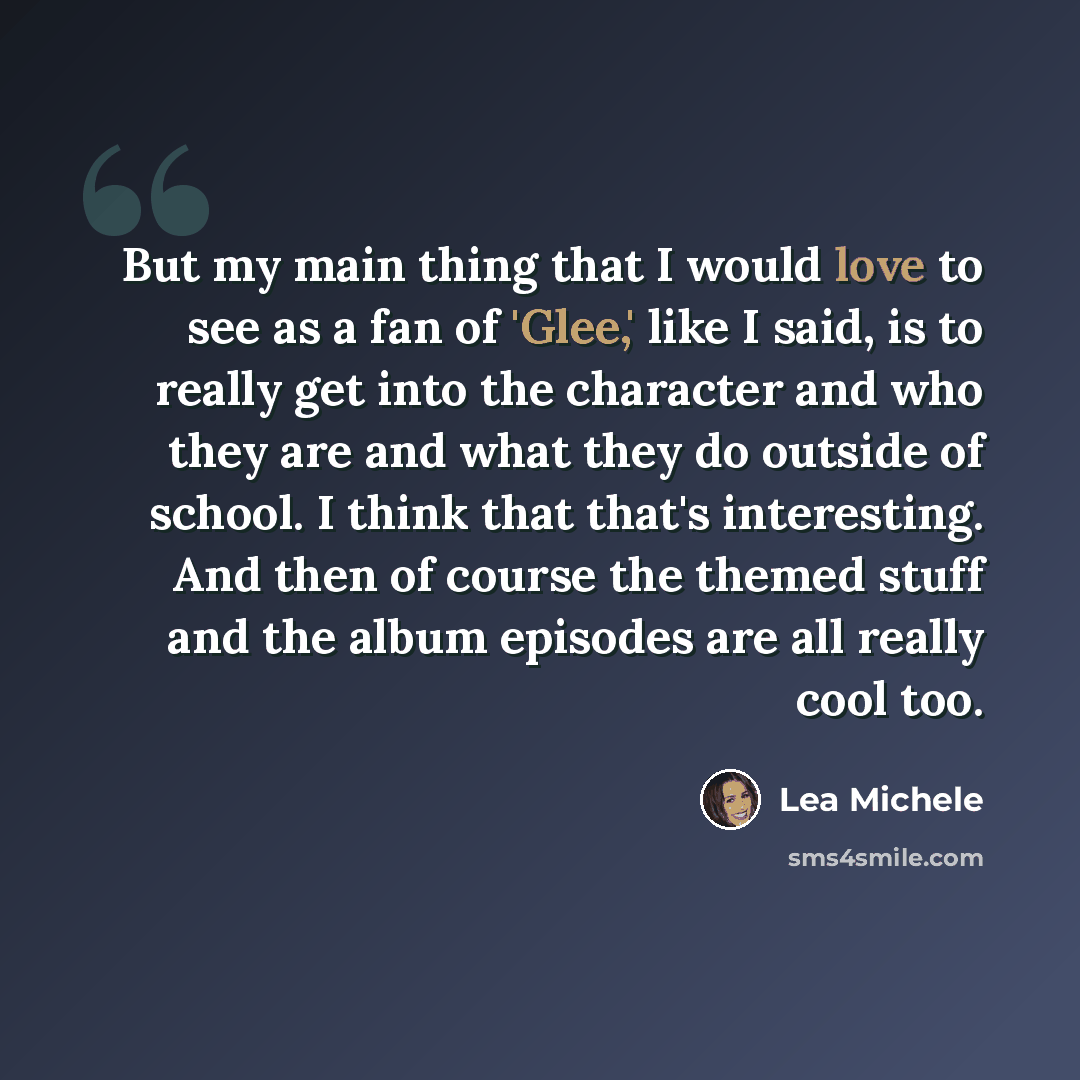 “But my main thing that I would love to see as a fan of 'Glee,' like I said, is to really get into the character and who they are and what they do outside of school. I think that that's interesting. And then of course the themed stuff and the album episodes are all really cool too.” quote by Lea Michele
