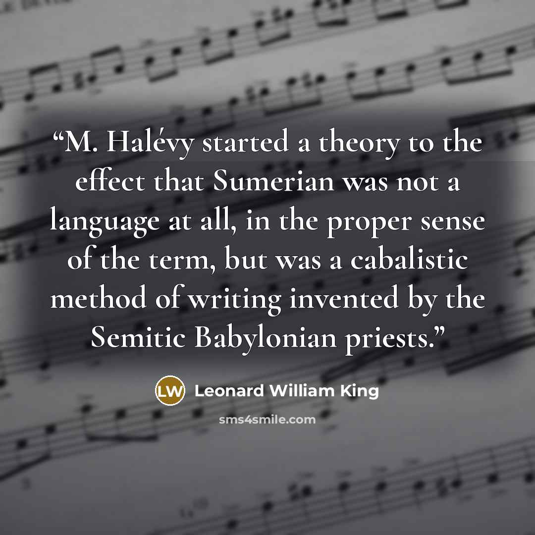 “M. Halévy started a theory to the effect that Sumerian was not a language at all, in the proper sense of the term, but was a cabalistic method of writing invented by the Semitic Babylonian priests.” quote by Leonard William King