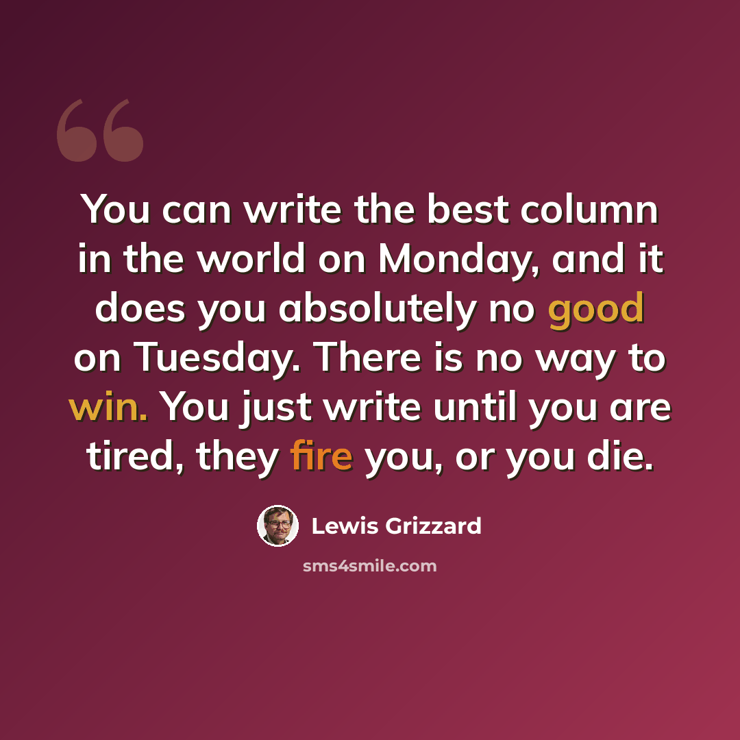 “You can write the best column in the world on Monday, and it does you absolutely no good on Tuesday. There is no way to win. You just write until you are tired, they fire you, or you die.” quote by Lewis Grizzard