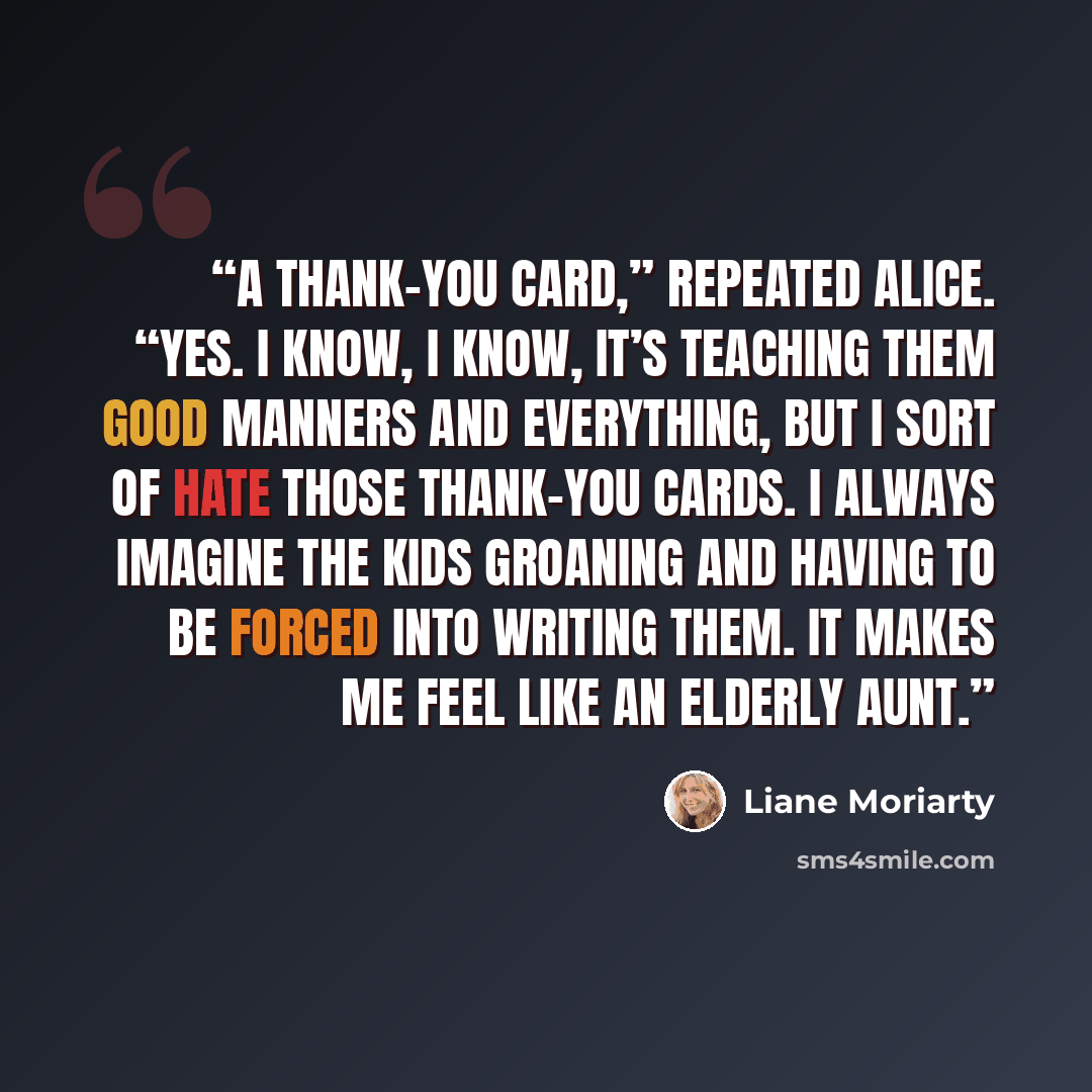 “A thank-you card,” repeated Alice. “Yes. I know, I know, it’s teaching them good manners and everything, but I sort of hate those thank-you cards. I always imagine the kids groaning and having to be forced into writing them. It makes me feel like an elderly aunt.” quote by Liane Moriarty