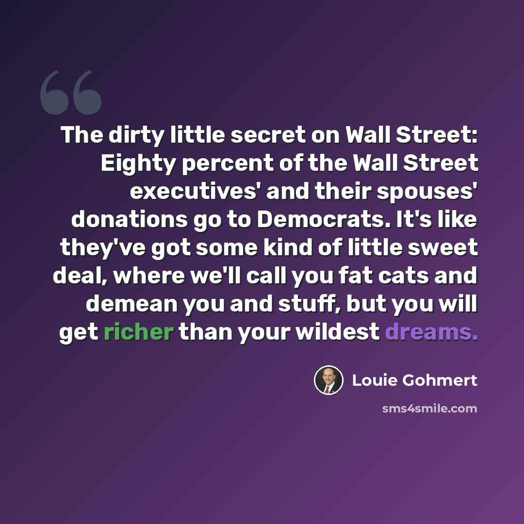 “The dirty little secret on Wall Street: Eighty percent of the Wall Street executives' and their spouses' donations go to Democrats. It's like they've got some kind of little sweet deal, where we'll call you fat cats and demean you and stuff, but you will get richer than your wildest dreams.” quote by Louie Gohmert