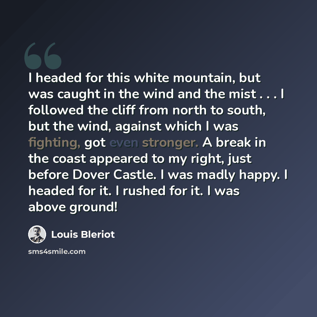 “I headed for this white mountain, but was caught in the wind and the mist . . . I followed the cliff from north to south, but the wind, against which I was fighting, got even stronger. A break in the coast appeared to my right, just before Dover Castle. I was madly happy. I headed for it. I rushed…” quote by Louis Bleriot