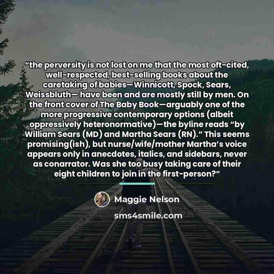 “the perversity is not lost on me that the most oft-cited, well-respected, best-selling books about the caretaking of babies—Winnicott, Spock, Sears, Weissbluth— have been and are mostly still by men. On the front cover of The Baby Book—arguably one of the more progressive contemporary options…” quote by Maggie Nelson