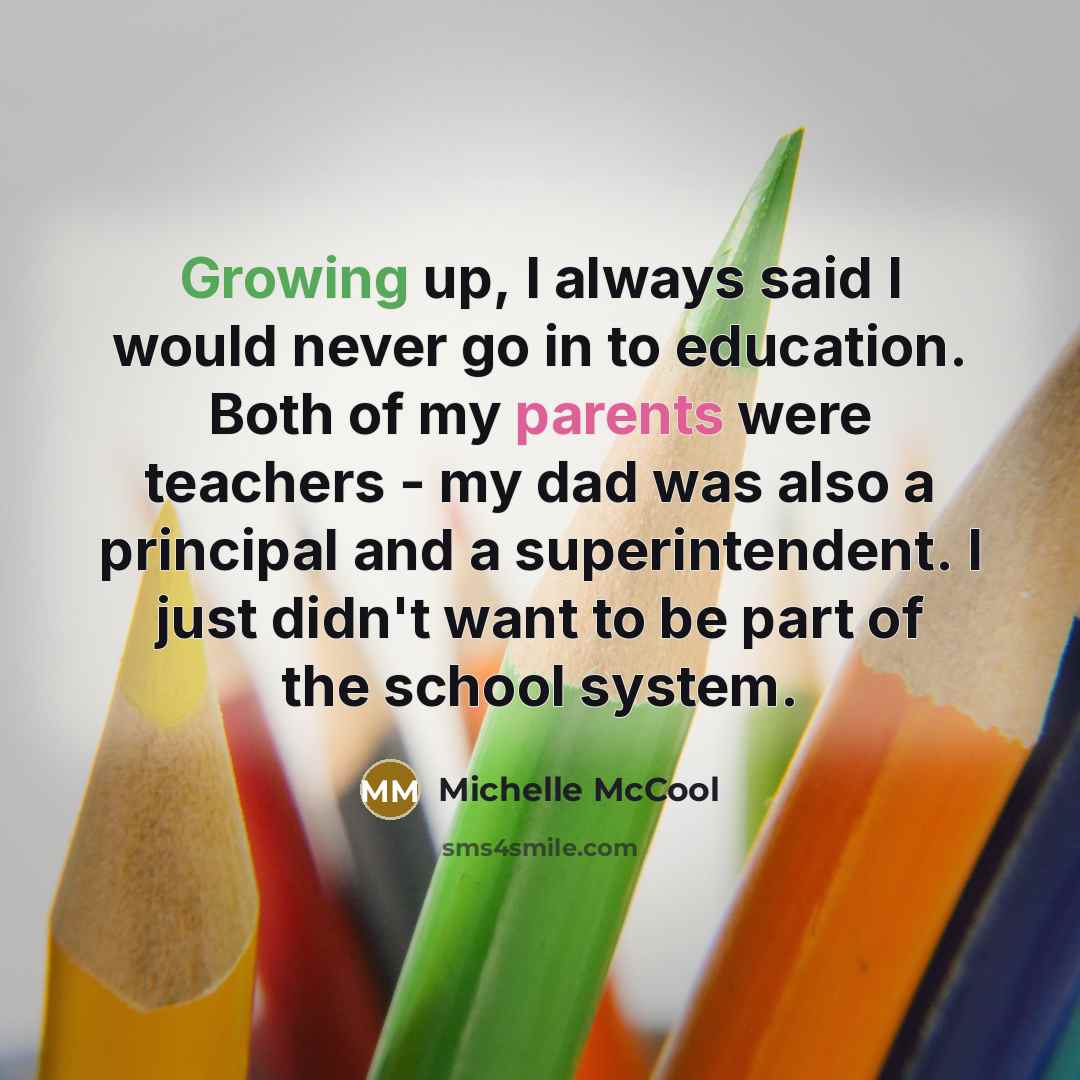 “Growing up, I always said I would never go in to education. Both of my parents were teachers - my dad was also a principal and a superintendent. I just didn't want to be part of the school system.” quote by Michelle McCool