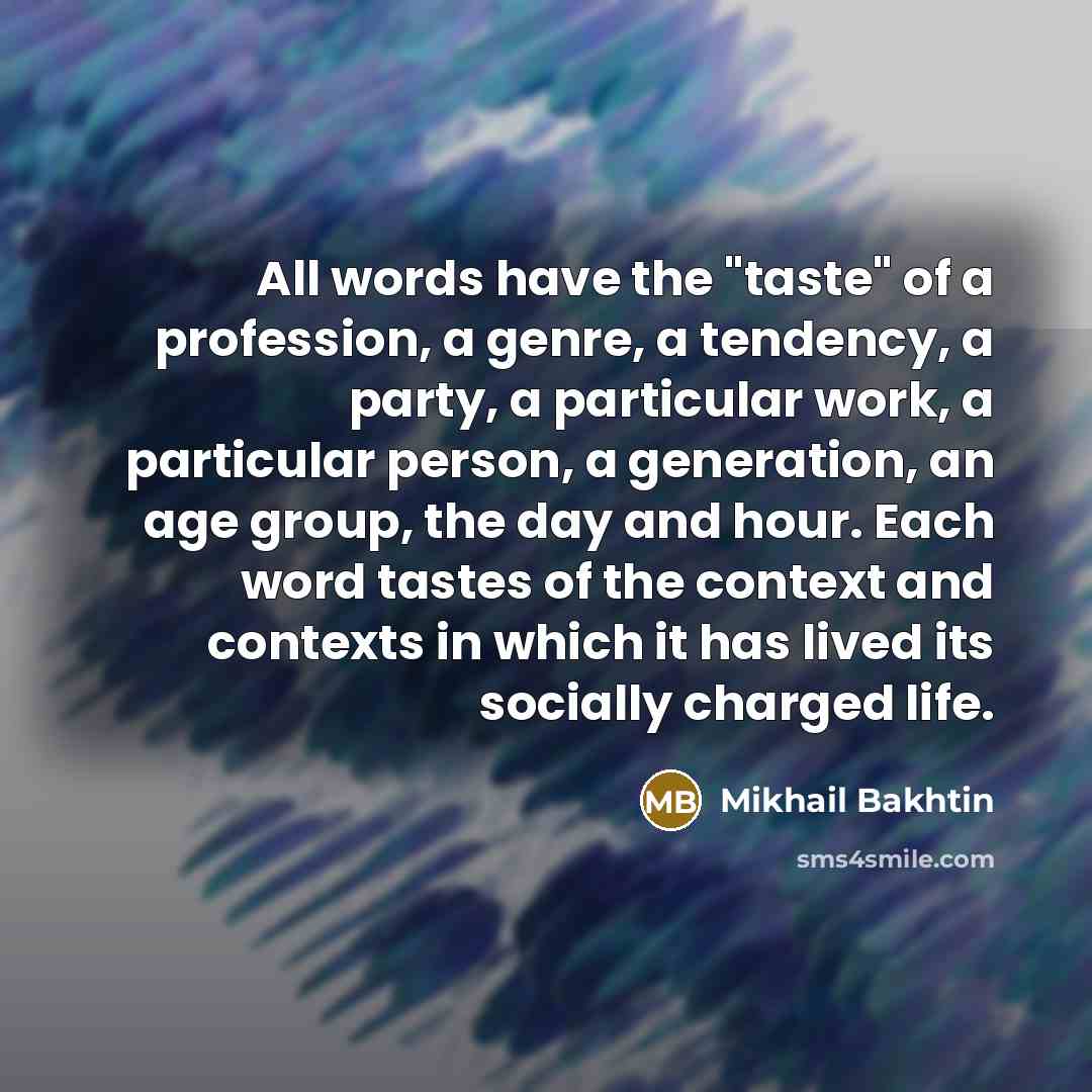 “All words have the "taste" of a profession, a genre, a tendency, a party, a particular work, a particular person, a generation, an age group, the day and hour. Each word tastes of the context and contexts in which it has lived its socially charged life.” quote by Mikhail Bakhtin
