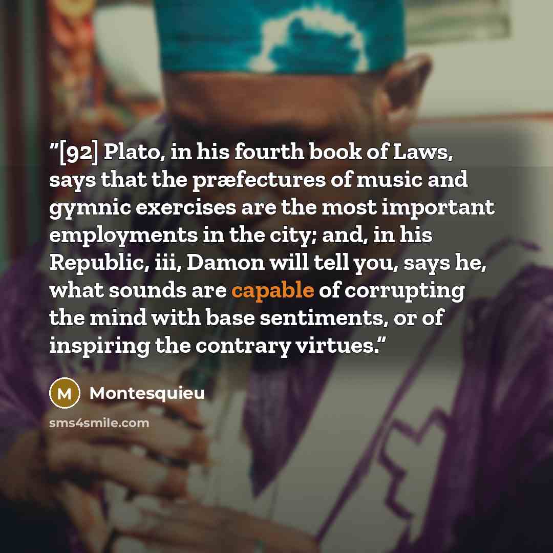 “[92] Plato, in his fourth book of Laws, says that the præfectures of music and gymnic exercises are the most important employments in the city; and, in his Republic, iii, Damon will tell you, says he, what sounds are capable of corrupting the mind with base sentiments, or of inspiring the contrary…” quote by Montesquieu
