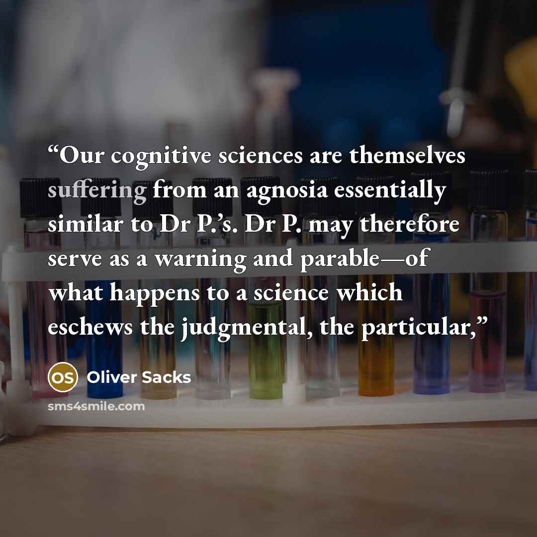 “Our cognitive sciences are themselves suffering from an agnosia essentially similar to Dr P.’s. Dr P. may therefore serve as a warning and parable—of what happens to a science which eschews the judgmental, the particular,” quote by Oliver Sacks