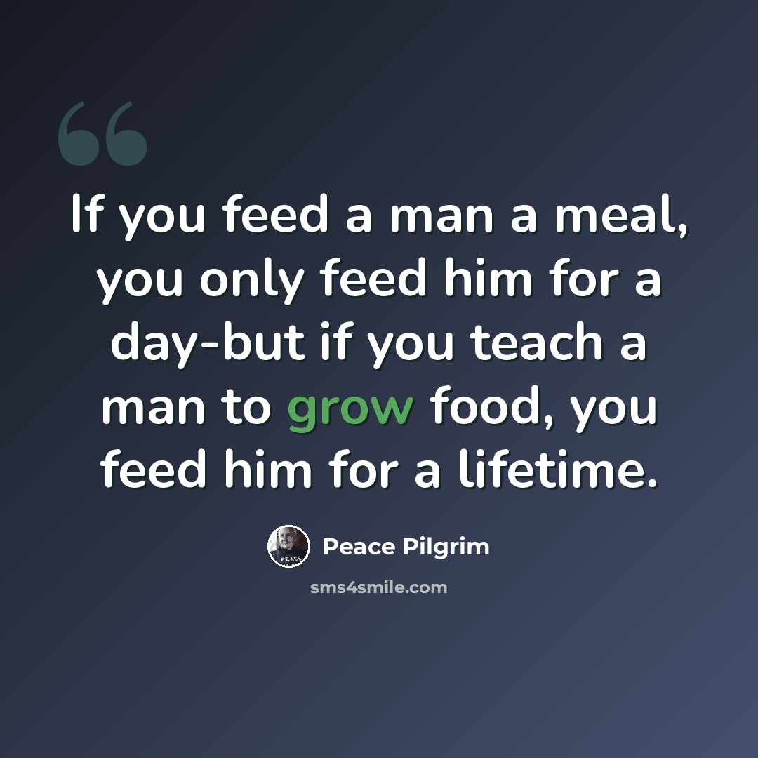 “If you feed a man a meal, you only feed him for a day-but if you teach a man to grow food, you feed him for a lifetime.” quote by Peace Pilgrim