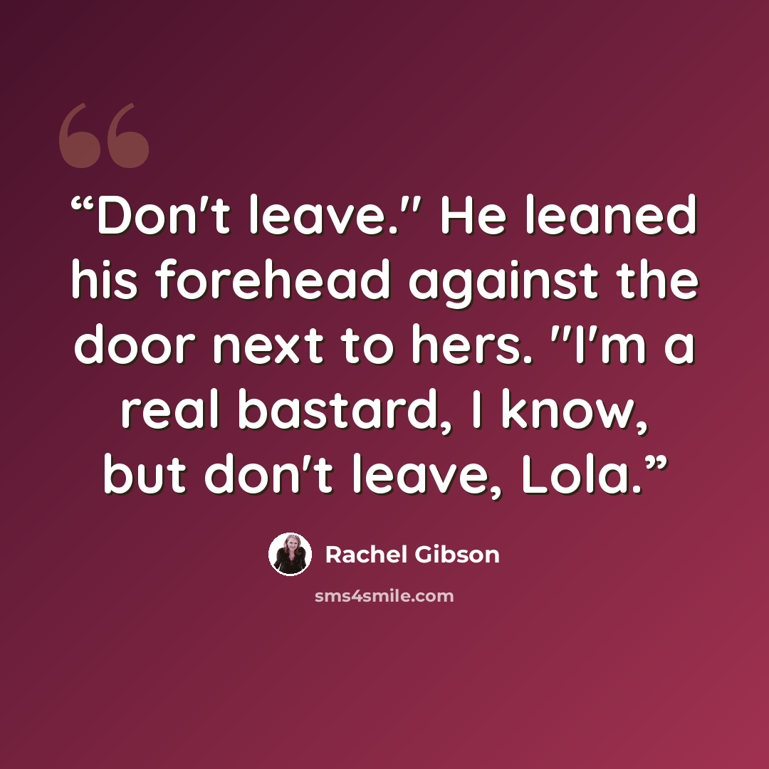“Don't leave." He leaned his forehead against the door next to hers. "I'm a real bastard, I know, but don't leave, Lola.” quote by Rachel Gibson