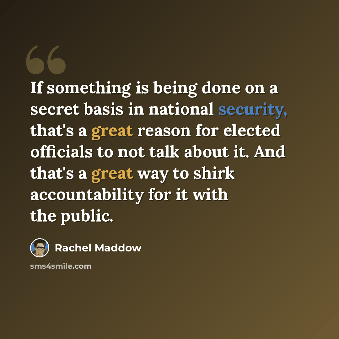 “If something is being done on a secret basis in national security, that's a great reason for elected officials to not talk about it. And that's a great way to shirk accountability for it with the public.” quote by Rachel Maddow