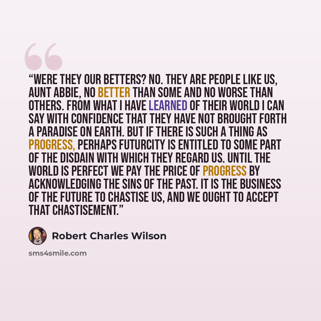 “Were they our betters? No. They are people like us, Aunt Abbie, no better than some and no worse than others. From what I have learned of their world I can say with confidence that they have not brought forth a paradise on Earth. But if there is such a thing as progress, perhaps Futurcity is…” quote by Robert Charles Wilson