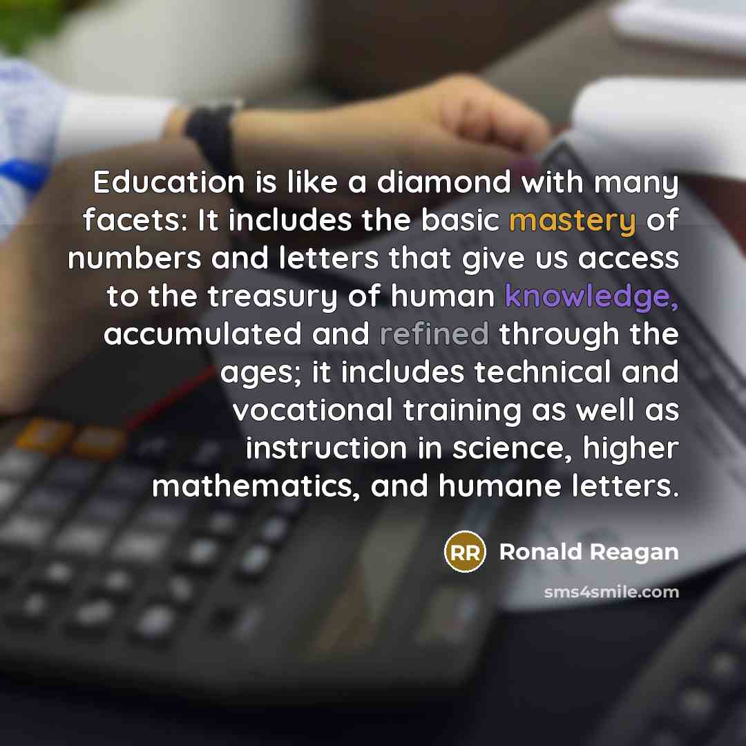 “Education is like a diamond with many facets: It includes the basic mastery of numbers and letters that give us access to the treasury of human knowledge, accumulated and refined through the ages; it includes technical and vocational training as well as instruction in science, higher mathematics…” quote by Ronald Reagan