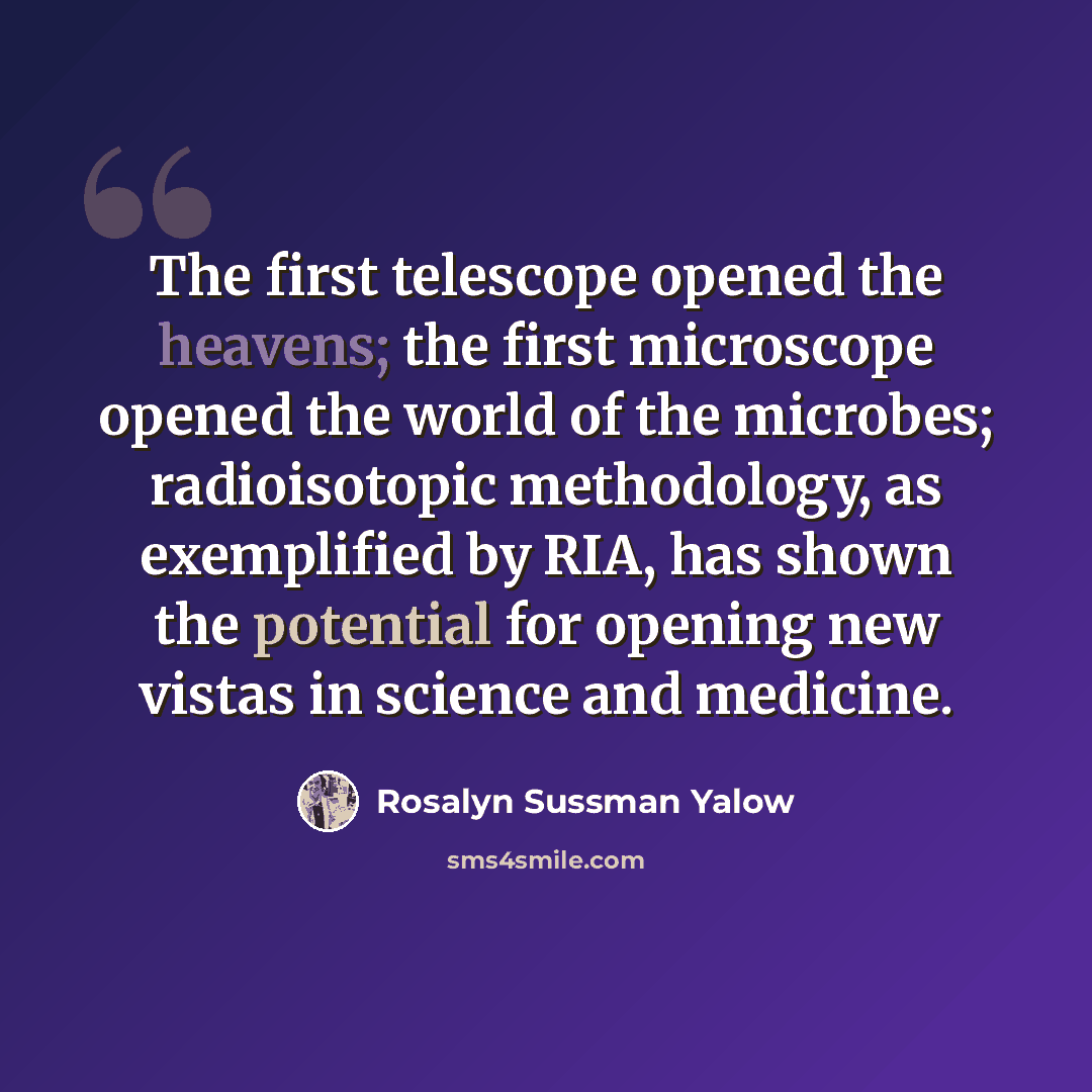 “The first telescope opened the heavens; the first microscope opened the world of the microbes; radioisotopic methodology, as exemplified by RIA, has shown the potential for opening new vistas in science and medicine.” quote by Rosalyn Sussman Yalow