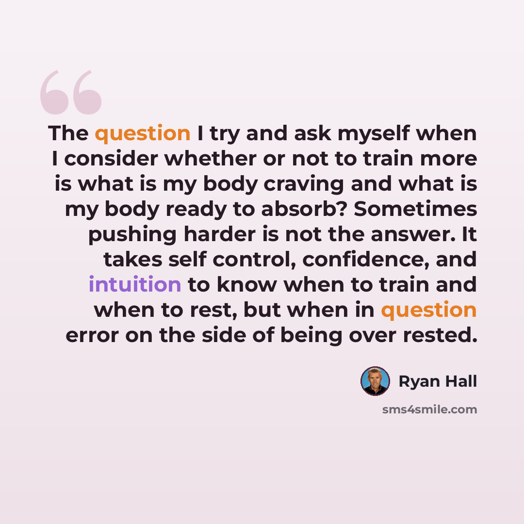 “The question I try and ask myself when I consider whether or not to train more is what is my body craving and what is my body ready to absorb? Sometimes pushing harder is not the answer. It takes self control, confidence, and intuition to know when to train and when to rest, but when in question…” quote by Ryan Hall