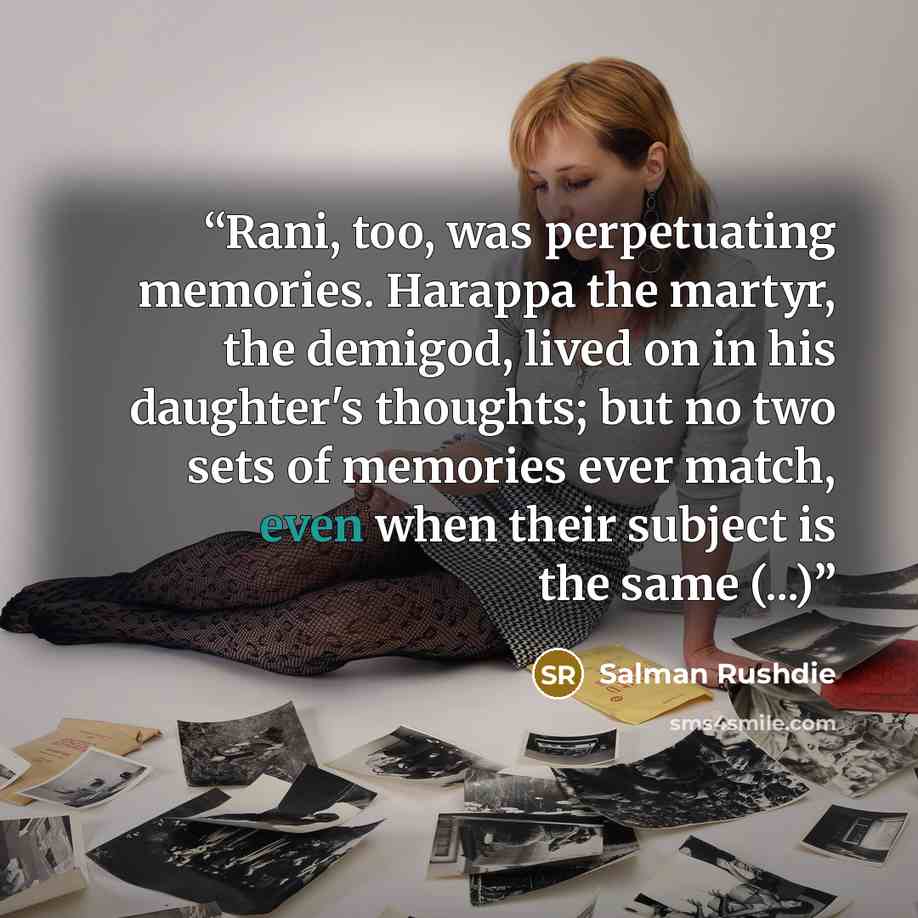 “Rani, too, was perpetuating memories. Harappa the martyr, the demigod, lived on in his daughter's thoughts; but no two sets of memories ever match, even when their subject is the same (...)” quote by Salman Rushdie