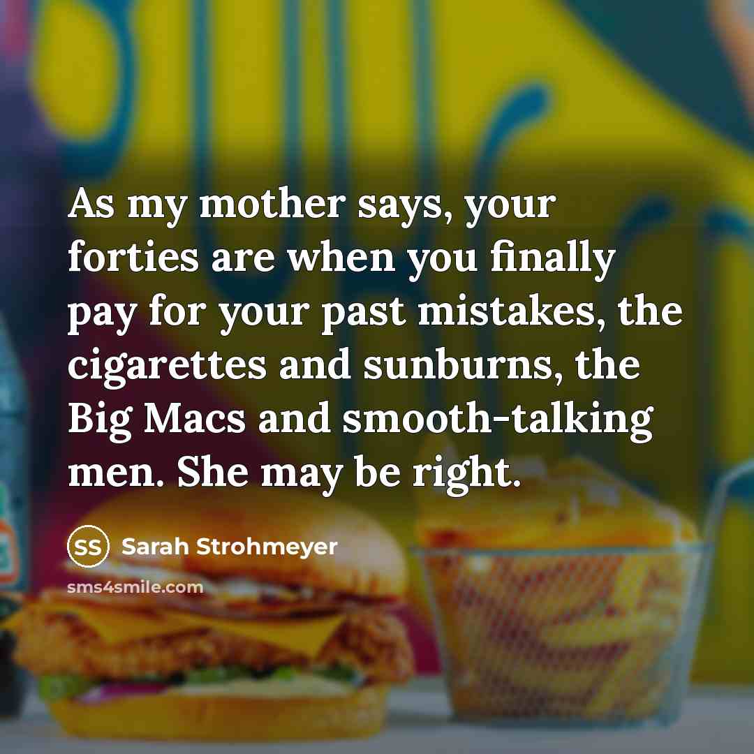 “As my mother says, your forties are when you finally pay for your past mistakes, the cigarettes and sunburns, the Big Macs and smooth-talking men. She may be right.” quote by Sarah Strohmeyer