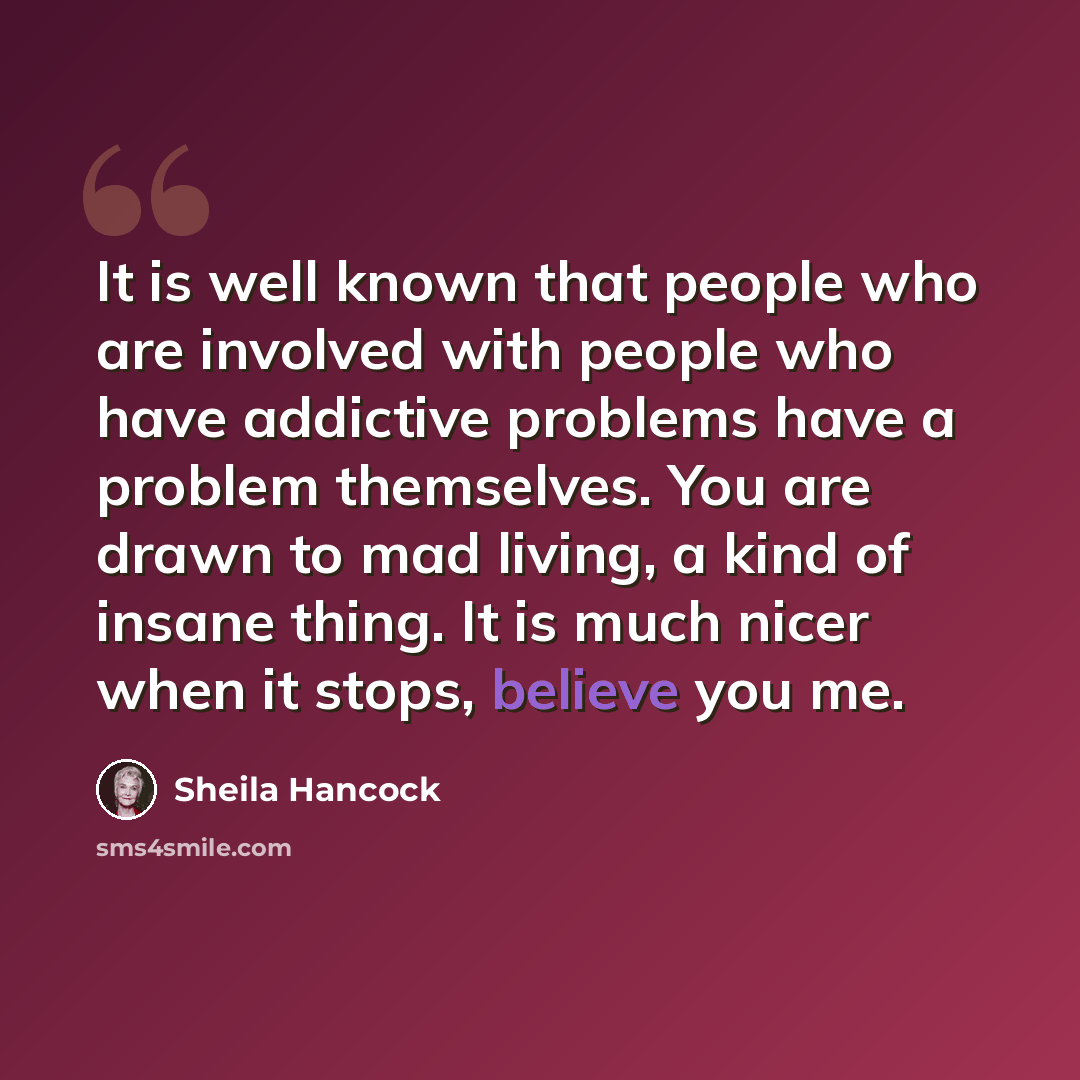 “It is well known that people who are involved with people who have addictive problems have a problem themselves. You are drawn to mad living, a kind of insane thing. It is much nicer when it stops, believe you me.” quote by Sheila Hancock