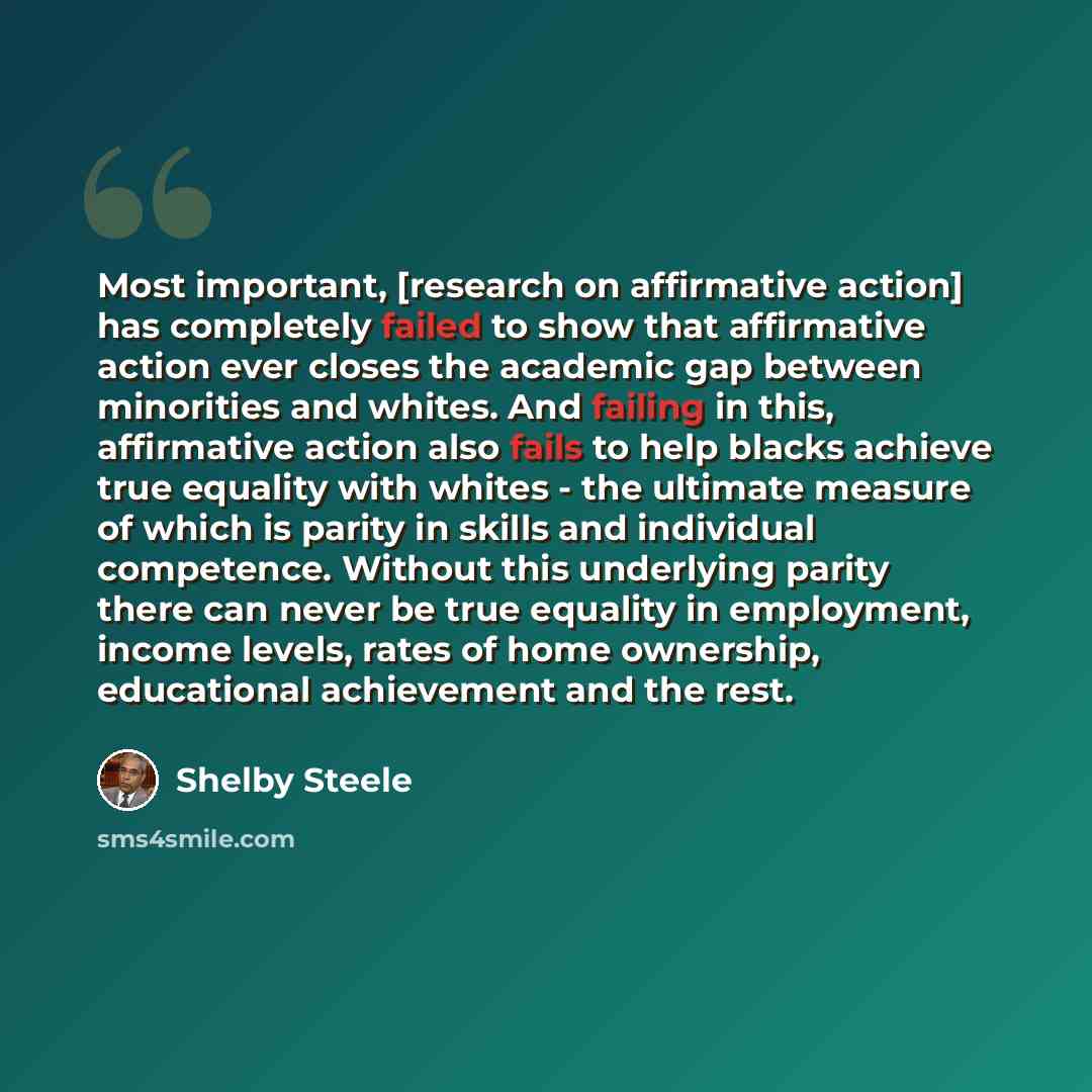 “Most important, [research on affirmative action] has completely failed to show that affirmative action ever closes the academic gap between minorities and whites. And failing in this, affirmative action also fails to help blacks achieve true equality with whites - the ultimate measure of which is…” quote by Shelby Steele