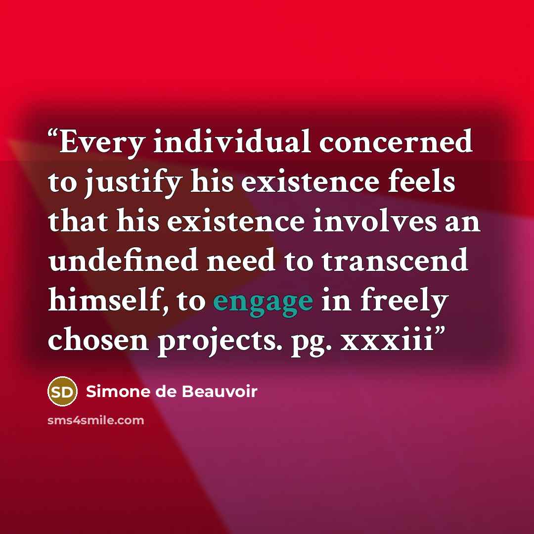 “Every individual concerned to justify his existence feels that his existence involves an undefined need to transcend himself, to engage in freely chosen projects. pg. xxxiii” quote by Simone de Beauvoir