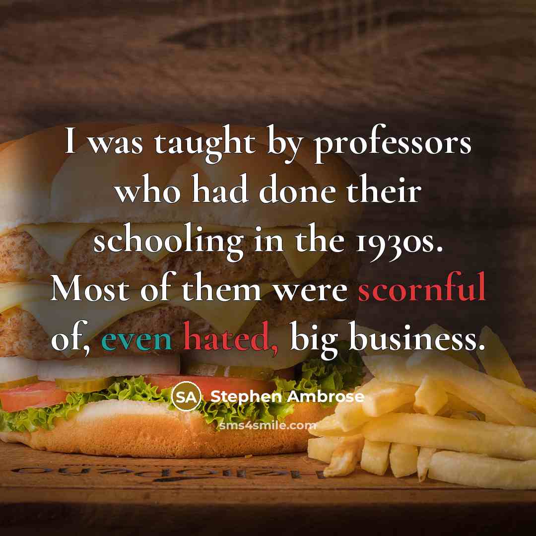“I was taught by professors who had done their schooling in the 1930s. Most of them were scornful of, even hated, big business.” quote by Stephen Ambrose