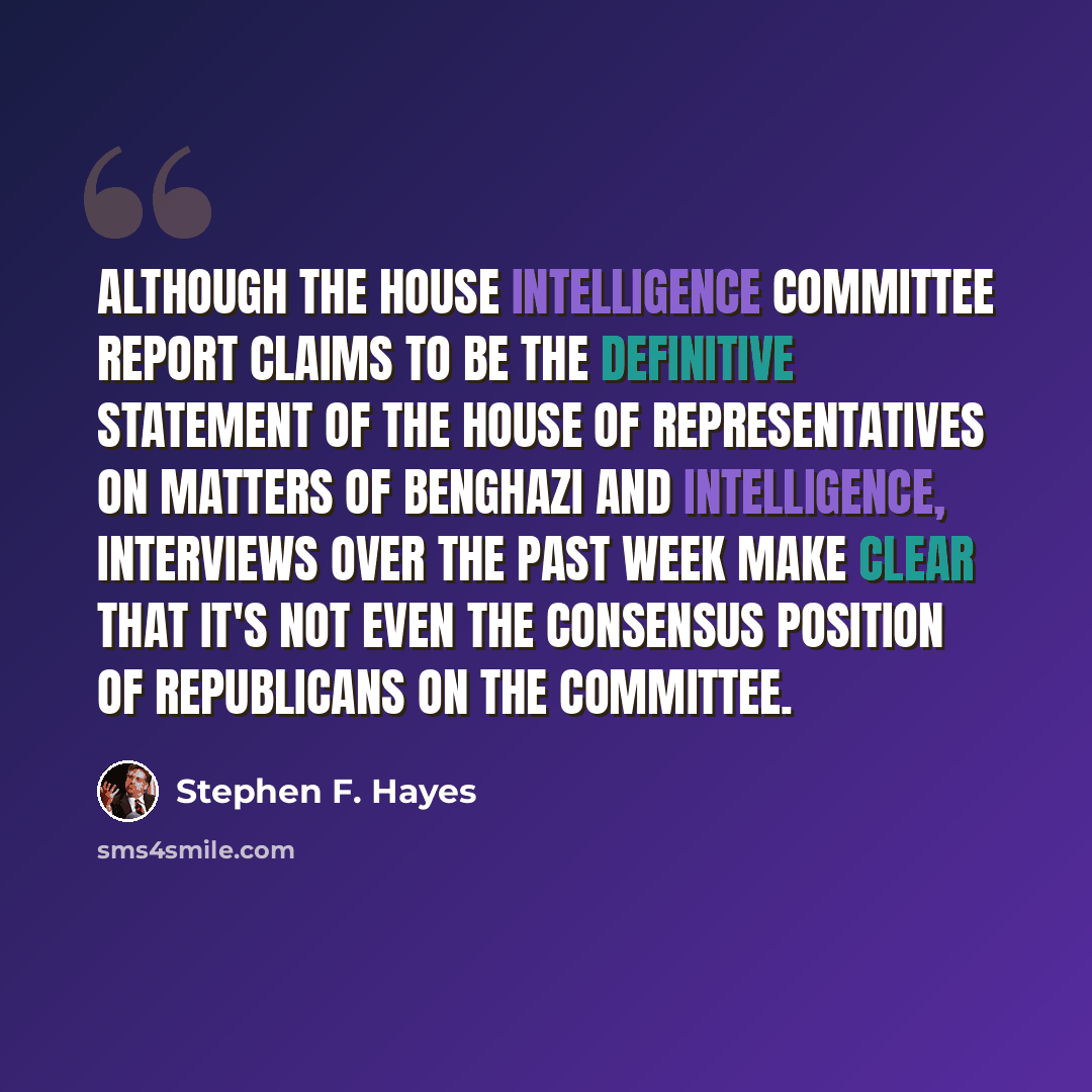 “Although the House Intelligence Committee report claims to be the definitive statement of the House of Representatives on matters of Benghazi and intelligence, interviews over the past week make clear that it's not even the consensus position of Republicans on the committee.” quote by Stephen F. Hayes