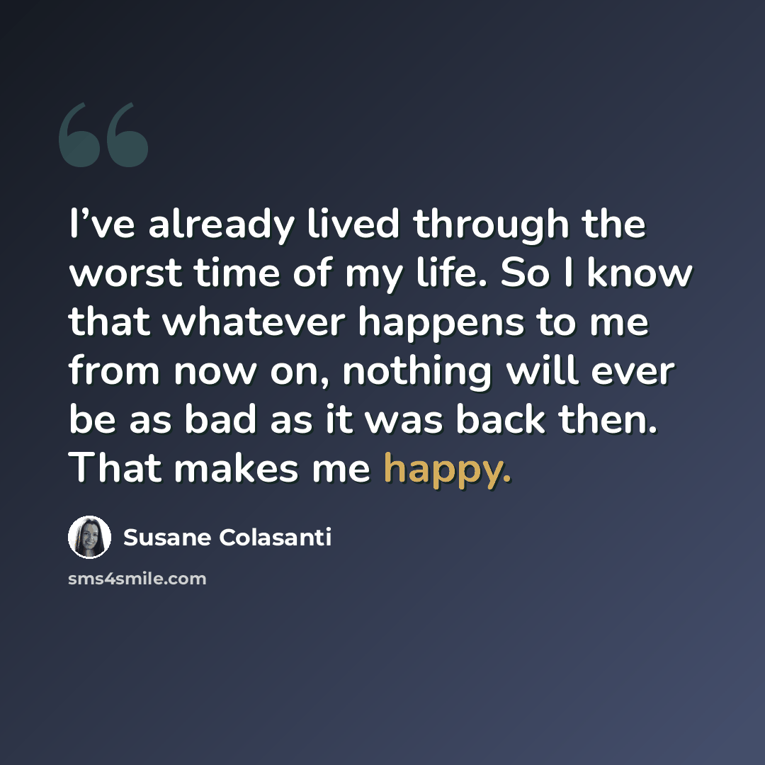 “I’ve already lived through the worst time of my life. So I know that whatever happens to me from now on, nothing will ever be as bad as it was back then. That makes me happy.” quote by Susane Colasanti