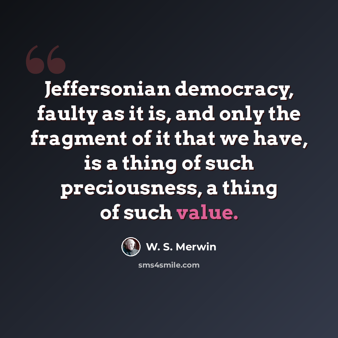 “Jeffersonian democracy, faulty as it is, and only the fragment of it that we have, is a thing of such preciousness, a thing of such value.” quote by W. S. Merwin