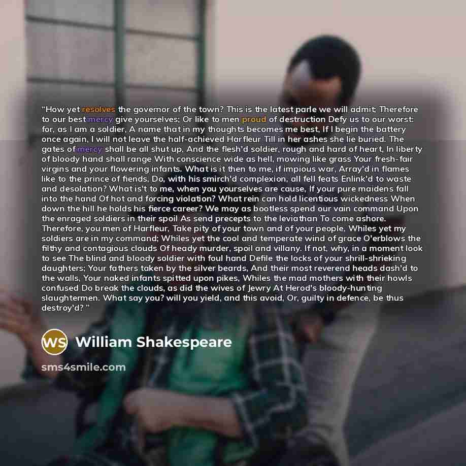 “How yet resolves the governor of the town? This is the latest parle we will admit; Therefore to our best mercy give yourselves; Or like to men proud of destruction Defy us to our worst: for, as I am a soldier, A name that in my thoughts becomes me best, If I begin the battery once again, I will…” quote by William Shakespeare