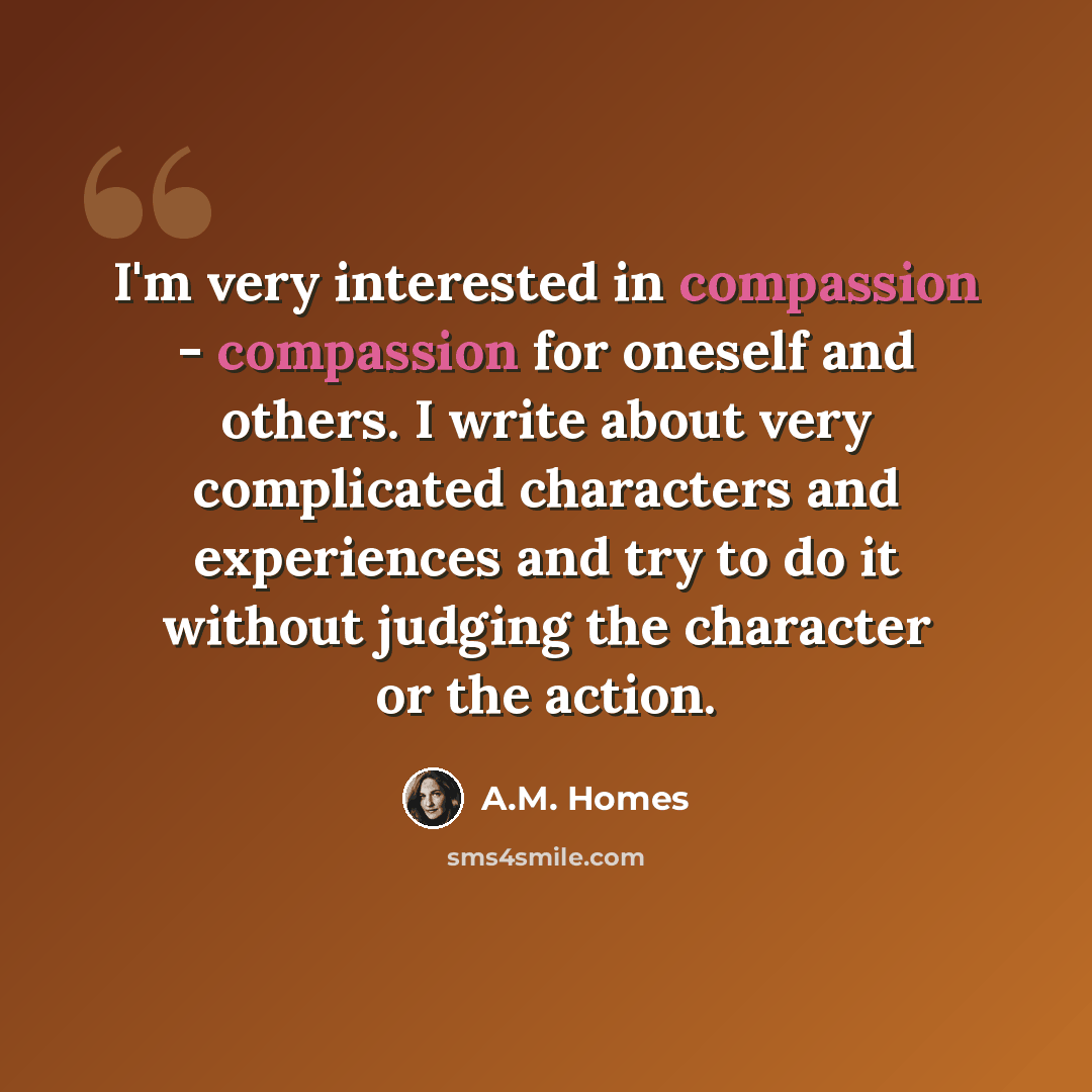 “I'm very interested in compassion - compassion for oneself and others. I write about very complicated characters and experiences and try to do it without judging the character or the action.” quote by A.M. Homes