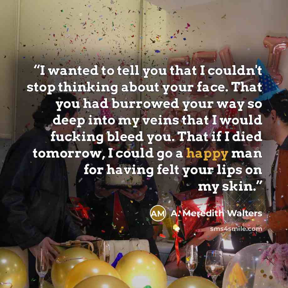 “I wanted to tell you that I couldn't stop thinking about your face. That you had burrowed your way so deep into my veins that I would fucking bleed you. That if I died tomorrow, I could go a happy man for having felt your lips on my skin.” quote by A. Meredith Walters