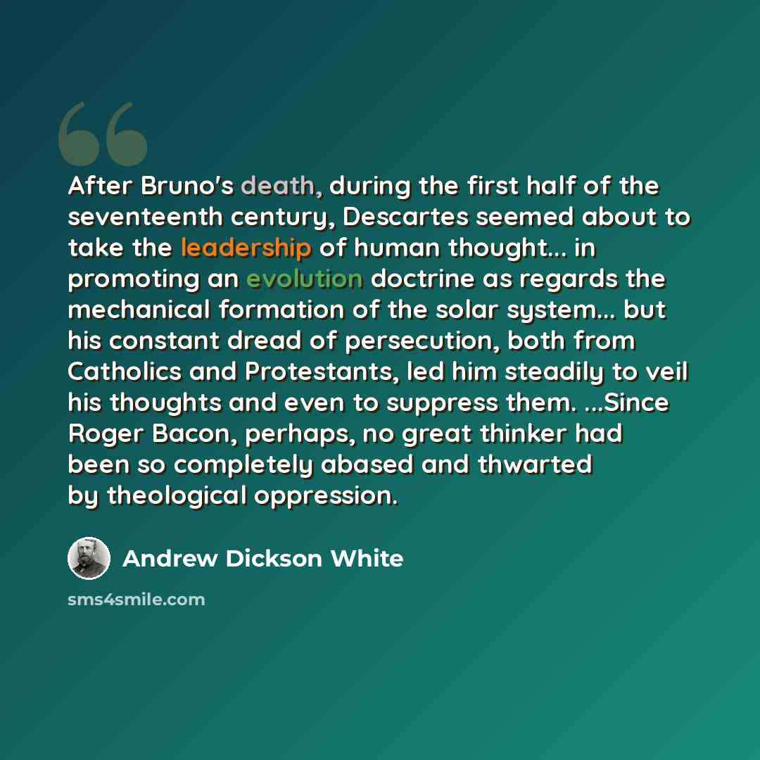 “After Bruno's death, during the first half of the seventeenth century, Descartes seemed about to take the leadership of human thought... in promoting an evolution doctrine as regards the mechanical formation of the solar system... but his constant dread of persecution, both from Catholics and…” quote by Andrew Dickson White