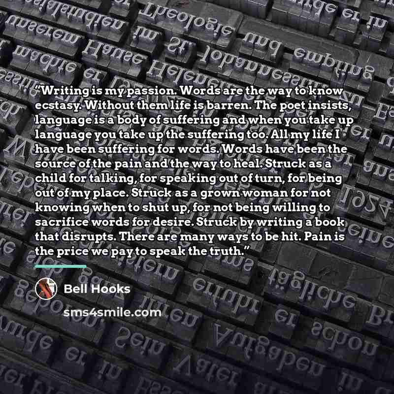 “Writing is my passion. Words are the way to know ecstasy. Without them life is barren. The poet insists, language is a body of suffering and when you take up language you take up the suffering too. All my life I have been suffering for words. Words have been the source of the pain and the way to…” quote by Bell Hooks