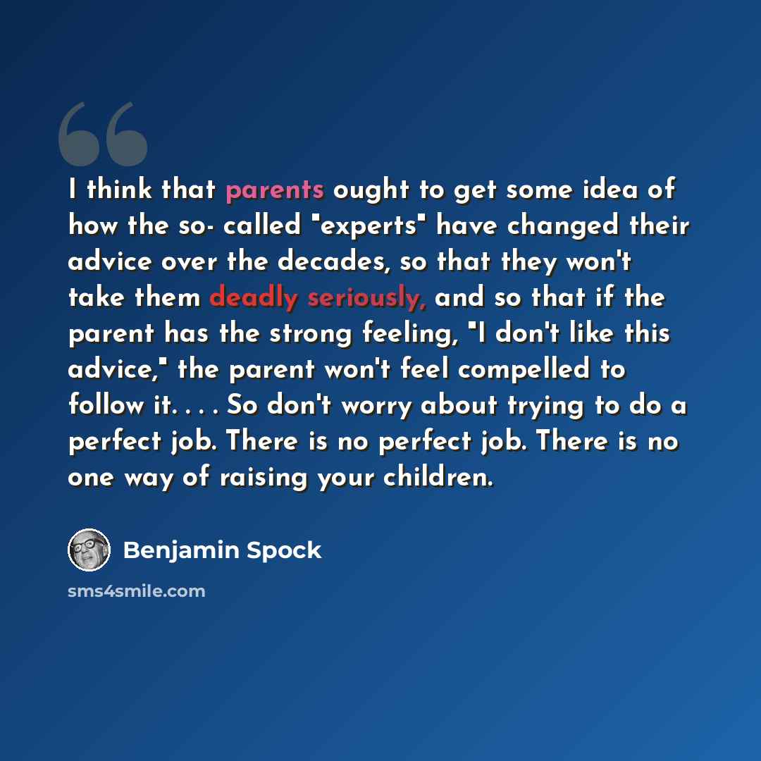 “I think that parents ought to get some idea of how the so- called "experts" have changed their advice over the decades, so that they won't take them deadly seriously, and so that if the parent has the strong feeling, "I don't like this advice," the parent won't feel compelled to follow it…” quote by Benjamin Spock