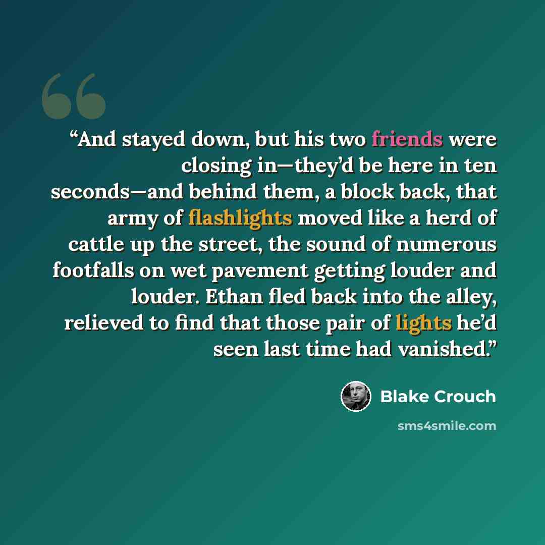 “And stayed down, but his two friends were closing in—they’d be here in ten seconds—and behind them, a block back, that army of flashlights moved like a herd of cattle up the street, the sound of numerous footfalls on wet pavement getting louder and louder. Ethan fled back into the alley, relieved…” quote by Blake Crouch