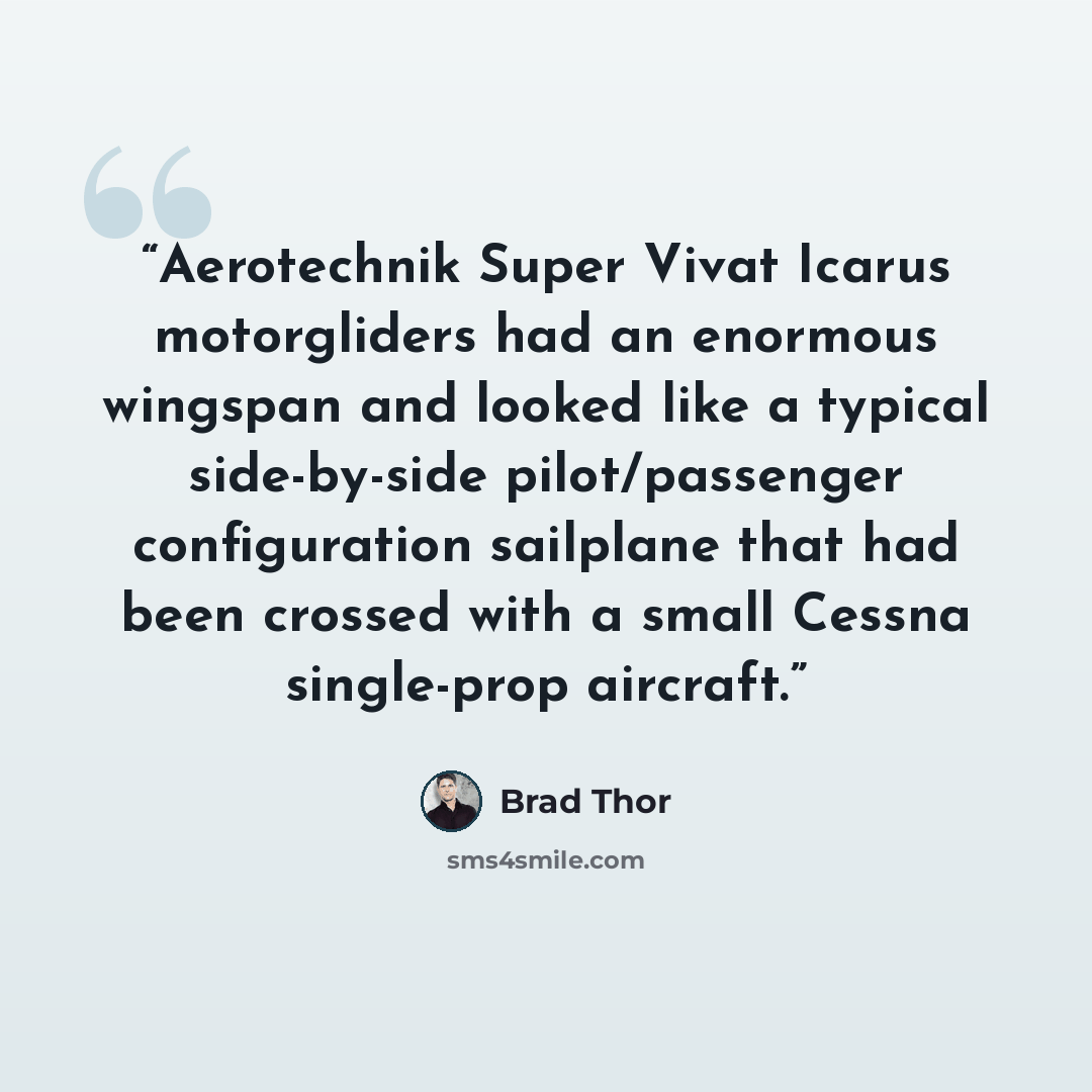 “Aerotechnik Super Vivat Icarus motorgliders had an enormous wingspan and looked like a typical side-by-side pilot/passenger configuration sailplane that had been crossed with a small Cessna single-prop aircraft.” quote by Brad Thor
