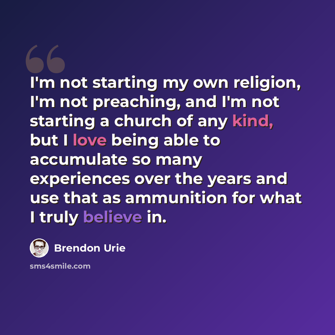 “I'm not starting my own religion, I'm not preaching, and I'm not starting a church of any kind, but I love being able to accumulate so many experiences over the years and use that as ammunition for what I truly believe in.” quote by Brendon Urie