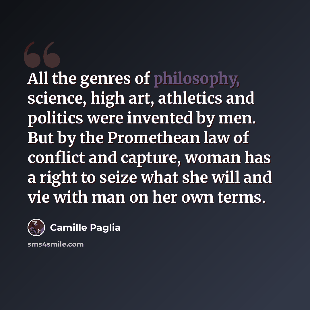 “All the genres of philosophy, science, high art, athletics and politics were invented by men. But by the Promethean law of conflict and capture, woman has a right to seize what she will and vie with man on her own terms.” quote by Camille Paglia