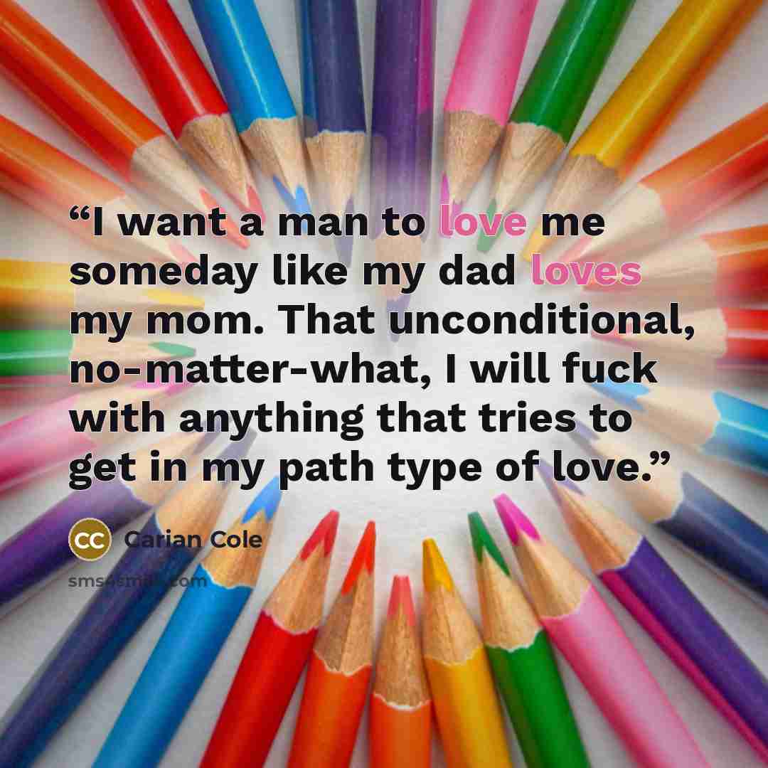 “I want a man to love me someday like my dad loves my mom. That unconditional, no-matter-what, I will fuck with anything that tries to get in my path type of love.” quote by Carian Cole