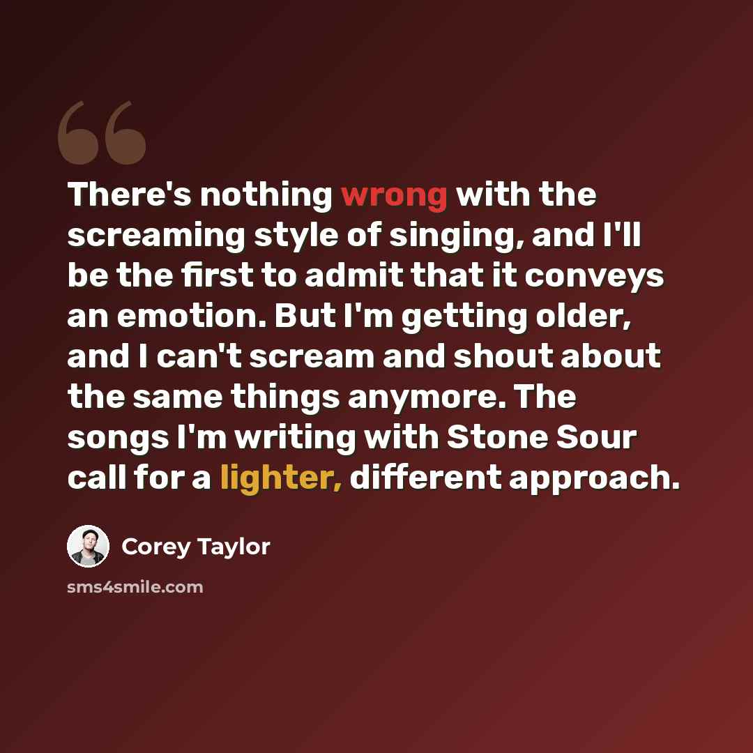 “There's nothing wrong with the screaming style of singing, and I'll be the first to admit that it conveys an emotion. But I'm getting older, and I can't scream and shout about the same things anymore. The songs I'm writing with Stone Sour call for a lighter, different approach.” quote by Corey Taylor