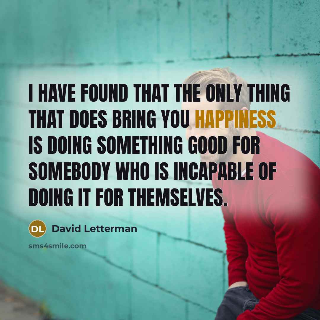 “I have found that the only thing that does bring you happiness is doing something good for somebody who is incapable of doing it for themselves.” quote by David Letterman